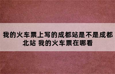 我的火车票上写的成都站是不是成都北站 我的火车票在哪看